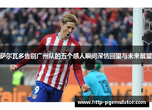 萨尔瓦多告别广州队的五个感人瞬间深情回望与未来展望 萨尔瓦多告别广州队的五个感人瞬间深情回望与未来展望