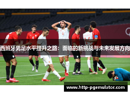 西班牙男足水平提升之路：面临的新挑战与未来发展方向
