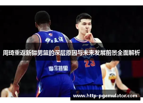 周琦重返新疆男篮的深层原因与未来发展前景全面解析 周琦重返新疆男篮的深层原因与未来发展前景全面解析
