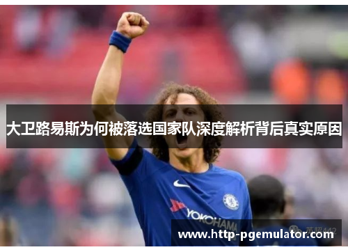 大卫路易斯为何被落选国家队深度解析背后真实原因 大卫路易斯为何被落选国家队深度解析背后真实原因