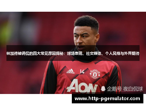 林加德被调侃的四大常见原因揭秘：球场表现、社交媒体、个人风格与外界期待