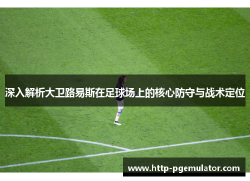 深入解析大卫路易斯在足球场上的核心防守与战术定位