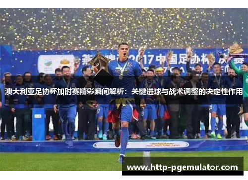 澳大利亚足协杯加时赛精彩瞬间解析：关键进球与战术调整的决定性作用