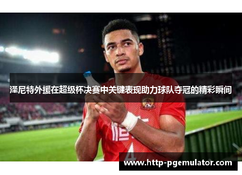 泽尼特外援在超级杯决赛中关键表现助力球队夺冠的精彩瞬间 泽尼特外援在超级杯决赛中关键表现助力球队夺冠的精彩瞬间