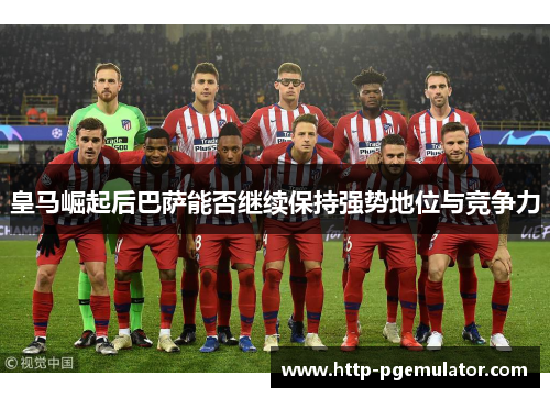 皇马崛起后巴萨能否继续保持强势地位与竞争力 皇马崛起后巴萨能否继续保持强势地位与竞争力