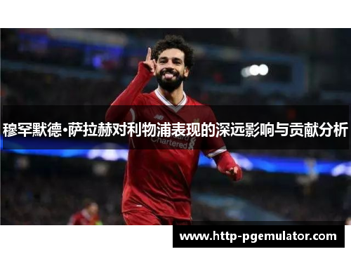 穆罕默德·萨拉赫对利物浦表现的深远影响与贡献分析