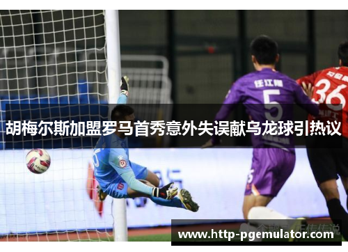 胡梅尔斯加盟罗马首秀意外失误献乌龙球引热议