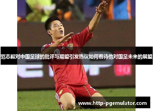 范志毅对中国足球的批评与期望引发热议如何看待他对国足未来的展望