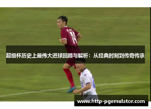 超级杯历史上最伟大进球回顾与解析：从经典时刻到传奇传承