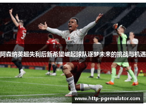 阿森纳英超失利后新希望崛起球队逐梦未来的挑战与机遇