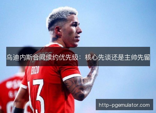 乌迪内斯合同续约优先级:核心先谈还是主帅先留 乌迪内斯合同续约优先级:核心先谈还是主帅先留
